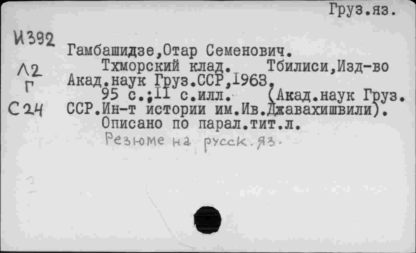 ﻿Груз.яз.
ИЖ n , n
Гамбашидзе,0тар Семенович.
до Тхморский клад. Тбилиси,Изд-во
Р Акад.наук Груз.ССР,1963,
95 с.;11 с.илл.	(Акад.наук Груз.
С2.Ч ССР.Ин-т истории им.Ив.Джавахишвили).
Описано по парал.тит.л.
Pćdi-оме на русск.